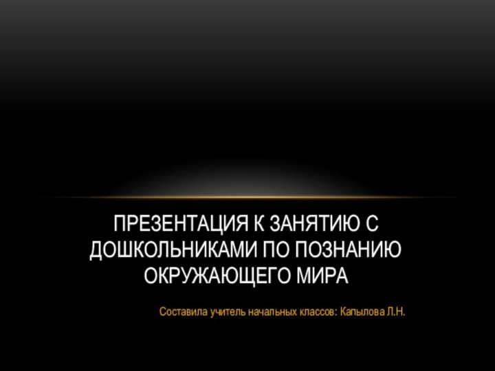 Составила учитель начальных классов: Капылова Л.Н.ПРЕЗЕНТАЦИЯ к занятию с дошкольниками по познанию окружающего мира