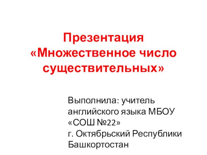 Презентация «Множественное число существительных»Выполнила: учитель английского языка МБОУ «СОШ №22»г. Октябрьский Республики Башкортостан