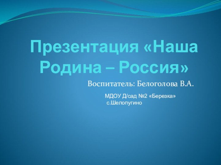 Воспитатель: Белоголова В.А.Презентация «Наша Родина – Россия» МДОУ Д/сад №2 «Березка» с.Шелопугино