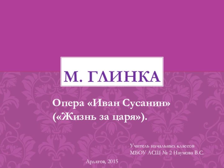 М. ГлинкаОпера «Иван Сусанин» («Жизнь за царя»).Учитель начальных классов МБОУ АСШ № 2 Наумова В.С.Ардатов, 2015