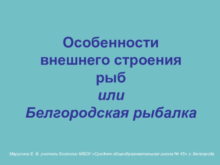 Особенности внешнего строениярыб или Белгородская рыбалка Марусина Е. В. учитель биологии МБОУ