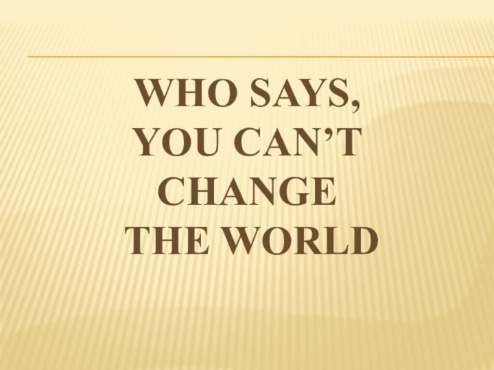 WHO SAYS, YOU CAN’T  CHANGE  THE WORLD