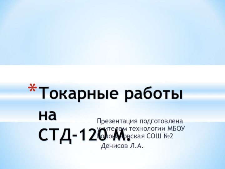 Презентация подготовлена учителем технологии МБОУ Волоконовская СОШ №2 Денисов Л.А.Токарные работы на СТД-120 М.