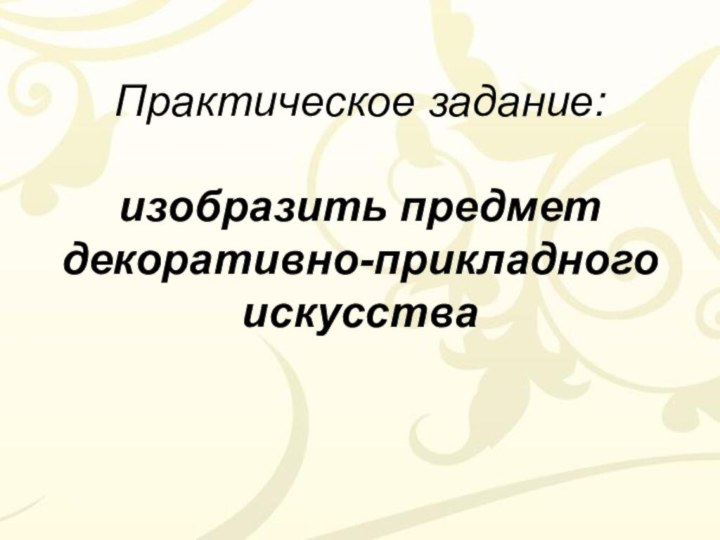 Практическое задание:  изобразить предмет декоративно-прикладного искусства