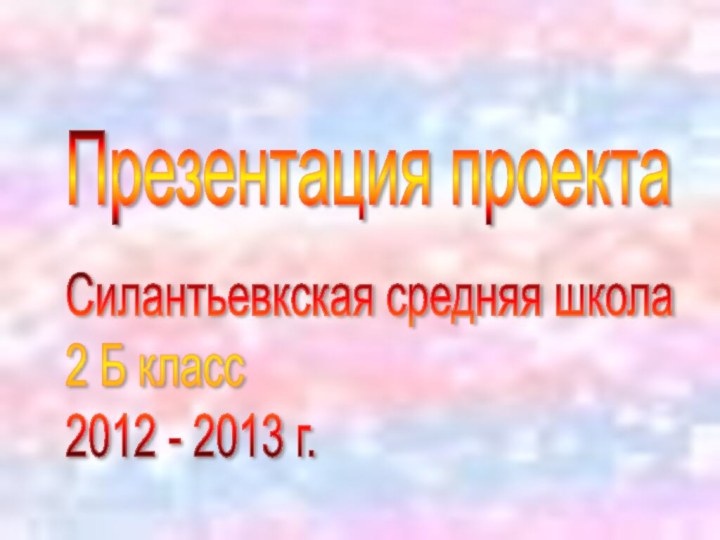 Силантьевкская средняя школа  2 Б класс  2012 - 2013 г. Презентация проекта