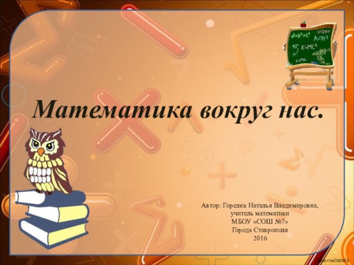 Математика вокруг нас.Автор: Горелик Наталья Владимировна,учитель математики МБОУ «СОШ №7»Города Ставрополя2016