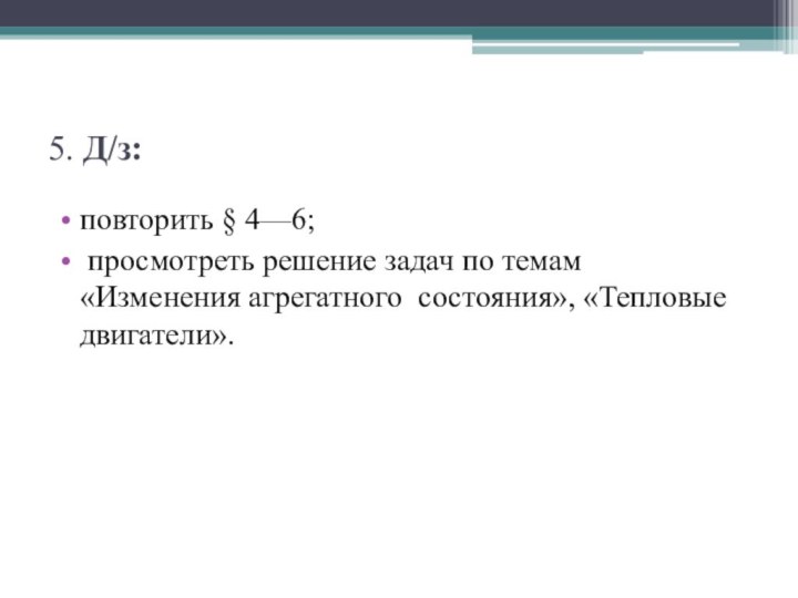 5. Д/з:повторить § 4—6; просмотреть решение задач по темам «Изменения агрегатного состояния», «Тепловые двигатели».