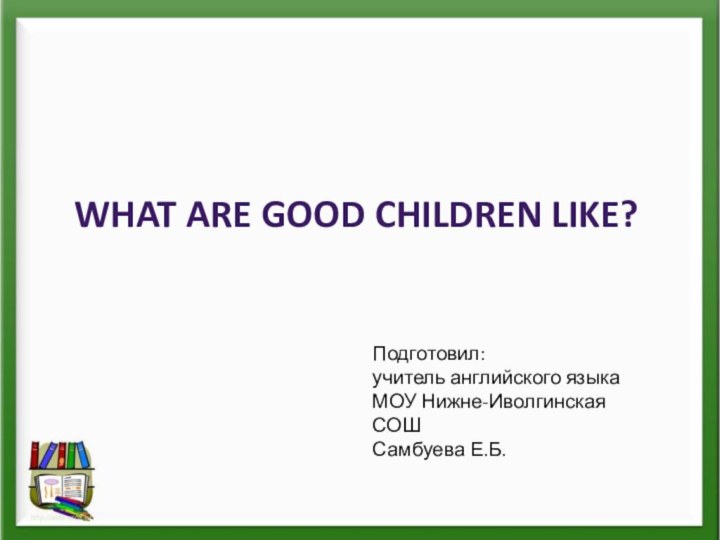 WHAT ARE GOOD CHILDREN LIKE?Подготовил:учитель английского языкаМОУ Нижне-Иволгинская СОШСамбуева Е.Б.