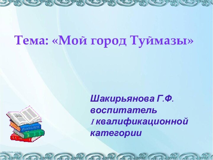 Тема: «Мой город Туймазы»Шакирьянова Г.Ф. воспитатель  I квалификационной категории