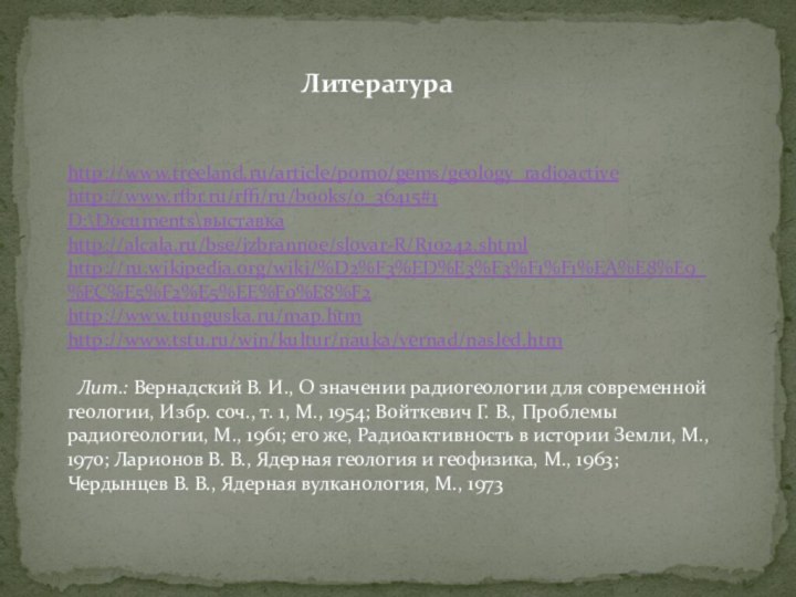 Литератураhttp://www.treeland.ru/article/pomo/gems/geology_radioactivehttp://www.rfbr.ru/rffi/ru/books/o_36415#1D:\Documents\выставкаhttp://alcala.ru/bse/izbrannoe/slovar-R/R10242.shtmlhttp://ru.wikipedia.org/wiki/%D2%F3%ED%E3%F3%F1%F1%EA%E8%E9_%EC%E5%F2%E5%EE%F0%E8%F2http://www.tunguska.ru/map.htmhttp://www.tstu.ru/win/kultur/nauka/vernad/nasled.htm   Лит.: Вернадский В. И., О значении радиогеологии для современной геологии, Избр.