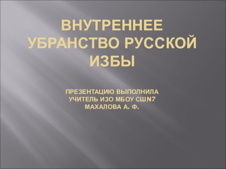 ВНУТРЕННЕЕ УБРАНСТВО РУССКОЙ ИЗБЫ  ПРЕЗЕНТАЦИЮ ВЫПОЛНИЛА УЧИТЕЛЬ ИЗО МБОУ СШN7 МАХАЛОВА А. Ф.