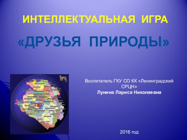 ИНТЕЛЛЕКТУАЛЬНАЯ ИГРА«ДРУЗЬЯ ПРИРОДЫ»Воспитатель ГКУ СО КК «Ленинградский СРЦН» Лунина Лариса Николаевна2016 год