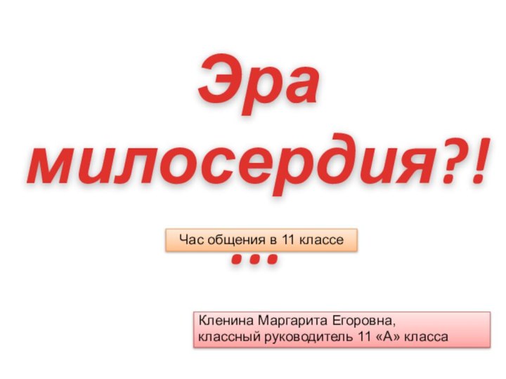 Кленина Маргарита Егоровна, классный руководитель 11 «А» классаЭра милосердия?!...Час общения в 11 классе