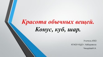 Презентация по изобразительному искусству Красота обычных вещей. Конус, куб, шар.