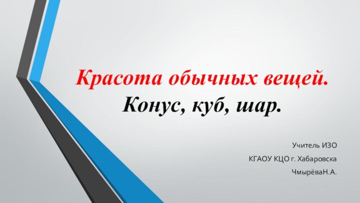 Красо­та обыч­ных вещей.  Конус, куб, шар. Учитель ИЗО КГАОУ КЦО г. Хабаровска ЧмырёваН.А.