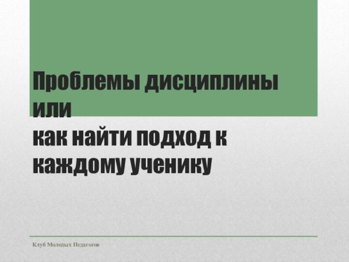 Клуб Молодых ПедагоговПроблемы дисциплины  или  как найти подход к каждому ученику