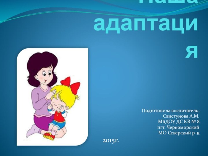 Наша  адаптацияПодготовила воспитатель:Свистунова А.М.МБДОУ ДС КВ № 8пгт. ЧерноморскийМО Северский р-н2015г.