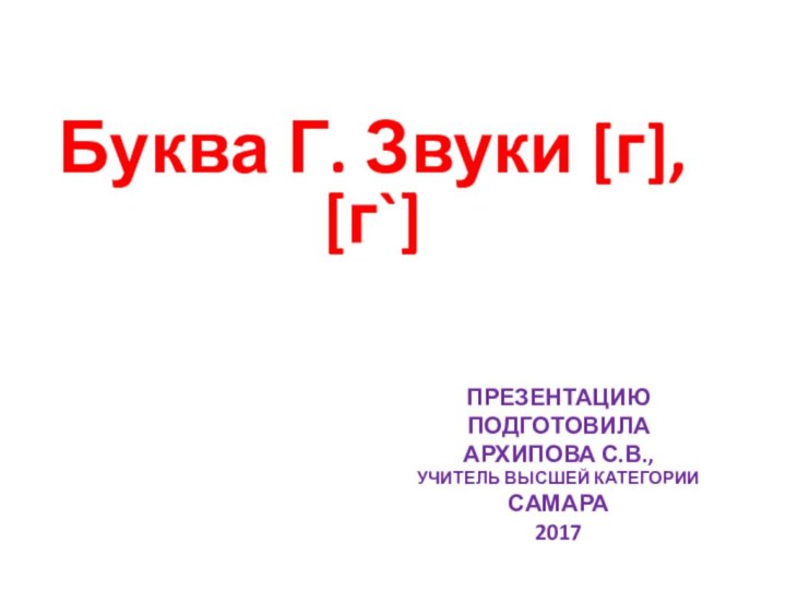 Презентацию подготовила Архипова С.В., учитель высшей категории Самара 2017Буква Г. Звуки [г], [г`]