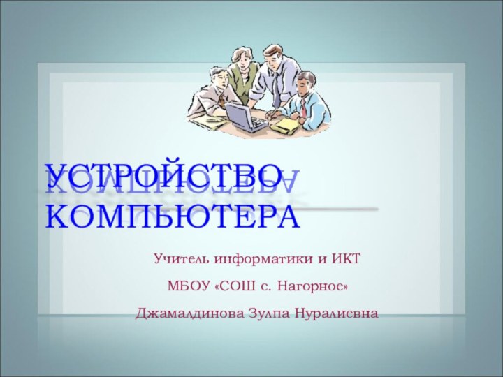 Учитель информатики и ИКТ МБОУ «СОШ с. Нагорное»Джамалдинова Зулпа НуралиевнаУСТРОЙСТВО КОМПЬЮТЕРА