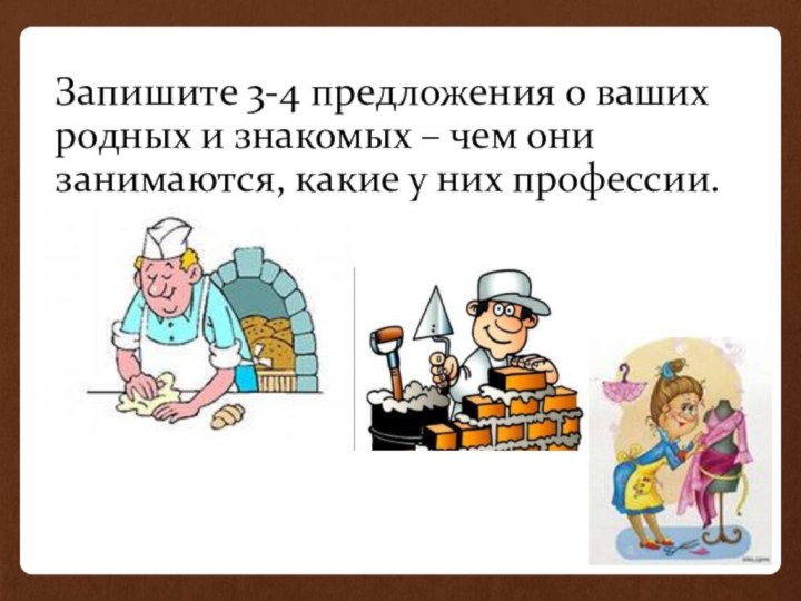 Запишите 3-4 предложения о ваших родных и знакомых – чем они занимаются, какие у них профессии.