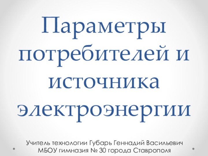 Параметры потребителей и источника электроэнергииУчитель технологии Губарь Геннадий ВасильевичМБОУ гимназия № 30 города Ставрополя