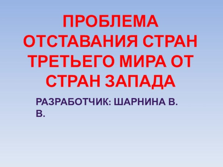 ПРОБЛЕМА отставания СТРАН ТРЕТЬЕГО МИРА ОТ СТРАН ЗАПАДА Разработчик: Шарнина В.В.