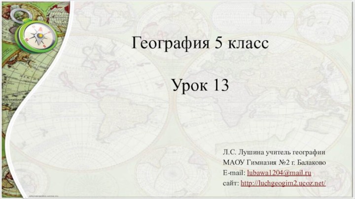 География 5 класс  Урок 13Л.С. Лушина учитель географии МАОУ Гимназия №2 г. БалаковоE-mail: lubawa1204@mail.ruсайт: http://luchgeogim2.ucoz.net/