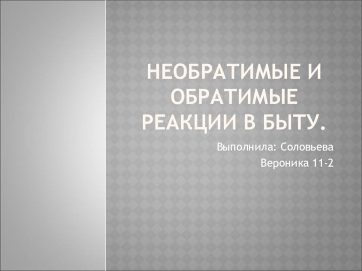 НЕОБРАТИМЫЕ И ОБРАТИМЫЕ РЕАКЦИИ В БЫТУ.Выполнила: Соловьева		Вероника 11-2