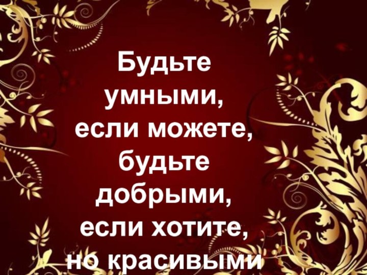 Будьте умными, если можете, будьте добрыми,если хотите, но красивыми вы быть обязаны…