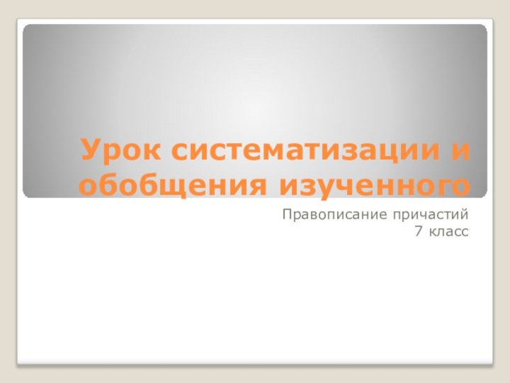 Урок систематизации и обобщения изученногоПравописание причастий7 класс