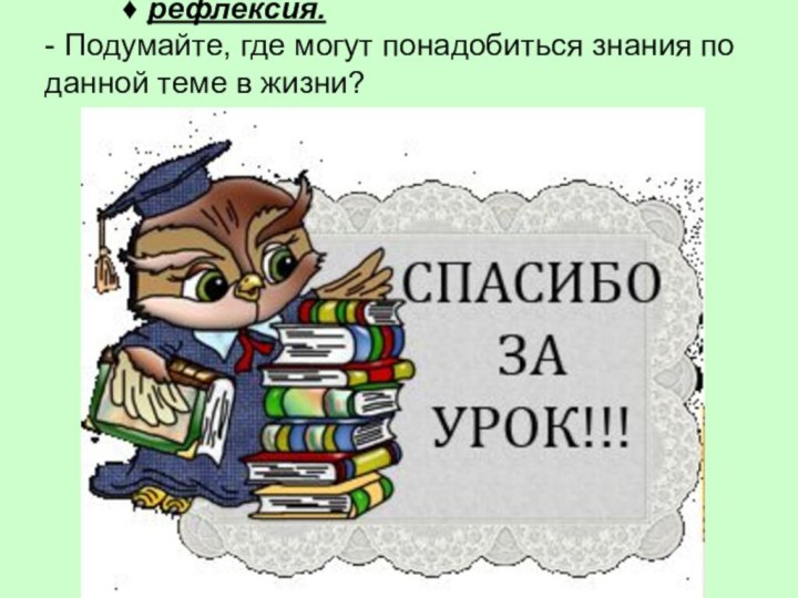 Спасибоза урок!     ♦ рефлексия.	- Подумайте, где могут понадобиться