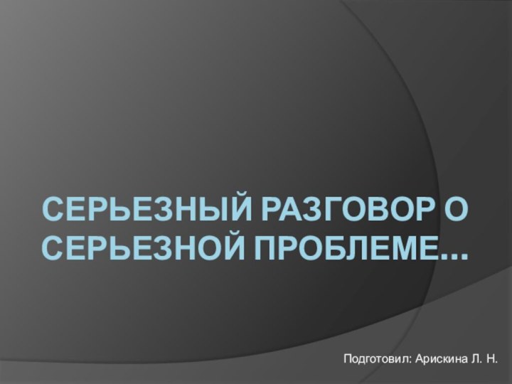 СЕРЬЕЗНЫЙ РАЗГОВОР О СЕРЬЕЗНОЙ ПРОБЛЕМЕ…Подготовил: Арискина Л. Н.