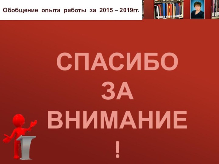 СПАСИБО ЗА Внимание!Обобщение опыта работы за 2015 – 2019гг.