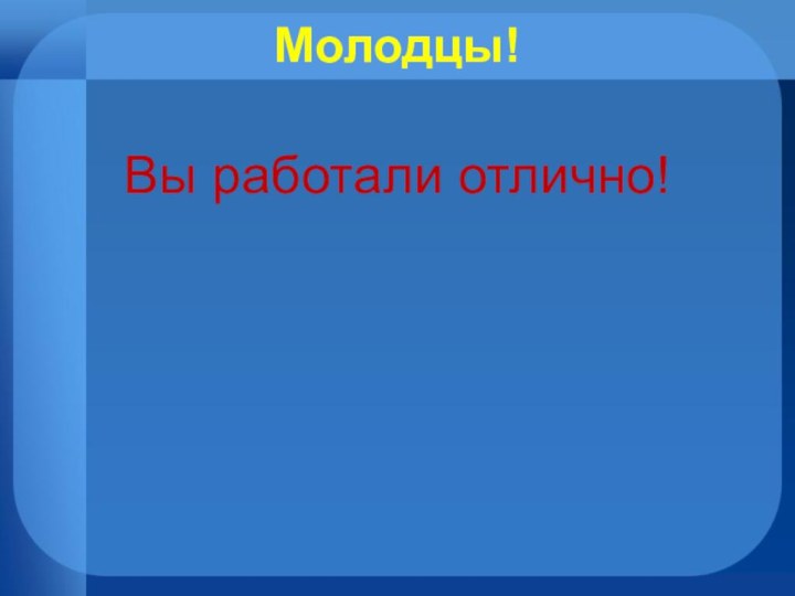 Молодцы! Вы работали отлично!