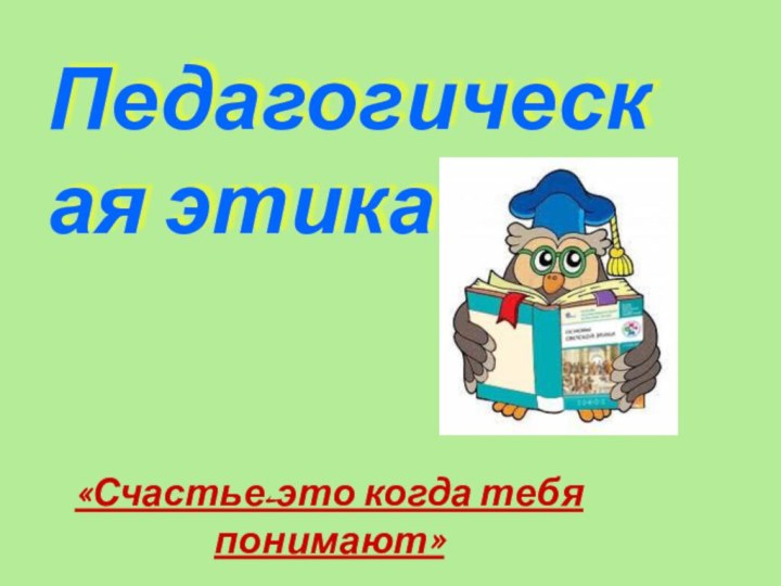 Педагогическая этика«Счастье-это когда тебя понимают»