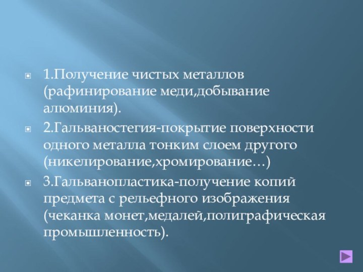 1.Получение чистых металлов (рафинирование меди,добывание алюминия).2.Гальваностегия-покрытие поверхности одного металла тонким слоем другого(никелирование,хромирование…)3.Гальванопластика-получение