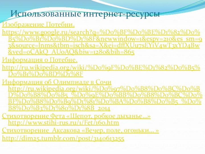 Использованные интернет-ресурсыИзображение Потебни.https://www.google.ru/search?q=%D0%BF%D0%BE%D1%82%D0%B5%D0%B1%D0%BD%D1%8F&newwindow=1&espv=210&es_sm=93&source=lnms&tbm=isch&sa=X&ei=dffXUu7sEYiV4wT3xYD4Bw&ved=0CAkQ_AUoAQ&biw=1280&bih=865Информация о Потебне.http://ru.wikipedia.org/wiki/%D0%9F%D0%BE%D1%82%D0%B5%D0%B1%D0%BD%D1%8FИнформация об Олимпиаде в Сочи http://ru.wikipedia.org/wiki/%D0%97%D0%B8%D0%BC%D0%BD%D0%B8%D0%B5_%D0%9E%D0%BB%D0%B8%D0%BC%D0%BF%D0%B8%D0%B9%D1%81%D0%BA%D0%B8%D0%B5_%D0%B8%D0%B3%D1%80%D1%8B_2014Стихотворение Фета «Шепот,