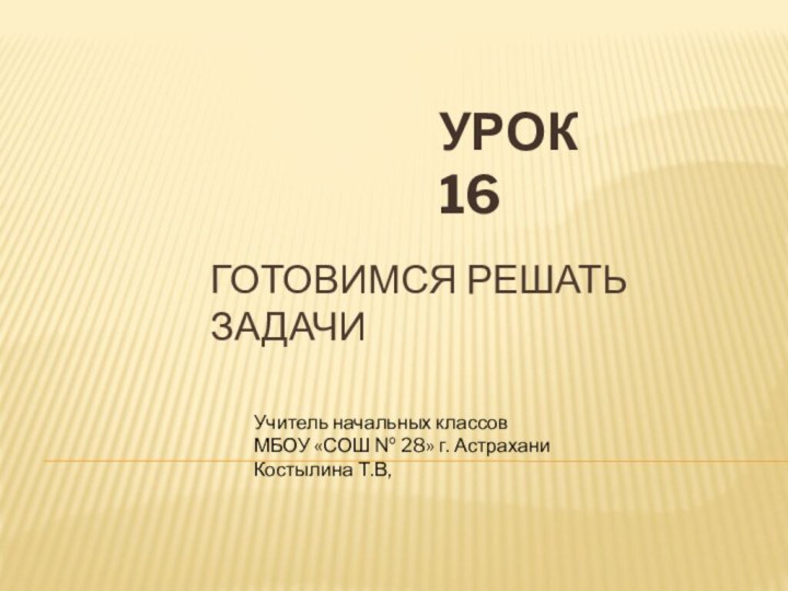 Готовимся решать задачиУРОК 16Учитель начальных классовМБОУ «СОШ № 28» г. АстраханиКостылина Т.В,