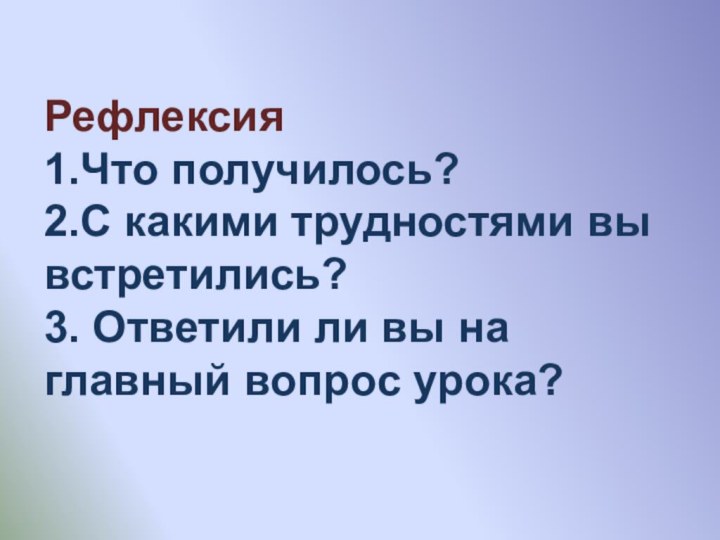 Рефлексия 1.Что получилось? 2.С какими трудностями вы встретились? 3. Ответили ли вы на главный вопрос урока?