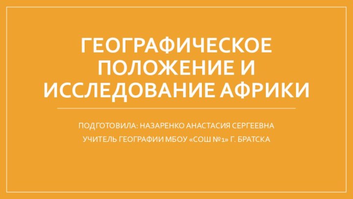 Географическое положение и исследование АфрикиПОДГОТОВИЛА: НАЗАРЕНКО АНАСТАСИЯ СЕРГЕЕВНАУЧИТЕЛЬ ГЕОГРАФИИ МБОУ «СОШ №1» Г. БРАТСКА