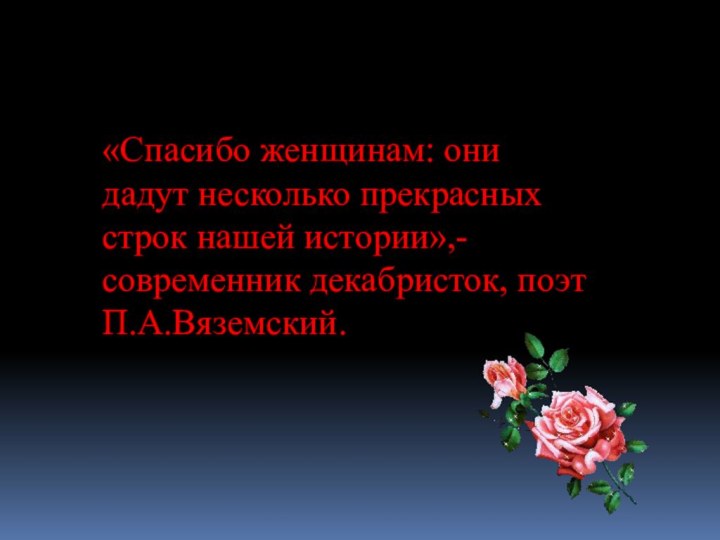 «Спасибо женщинам: они дадут несколько прекрасных строк нашей истории»,- современник декабристок, поэт П.А.Вяземский.