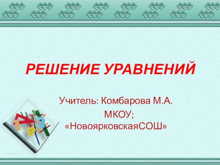 РЕШЕНИЕ УРАВНЕНИЙУчитель: Комбарова М.А.  МКОУ; «НовоярковскаяСОШ»