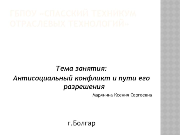 ГБПОУ «СПАССКИЙ ТЕХНИКУМ ОТРАСЛЕВЫХ ТЕХНОЛОГИЙ»Тема занятия:Антисоциальный конфликт и пути его разрешенияМарянина Ксения Сергеевнаг.Болгар