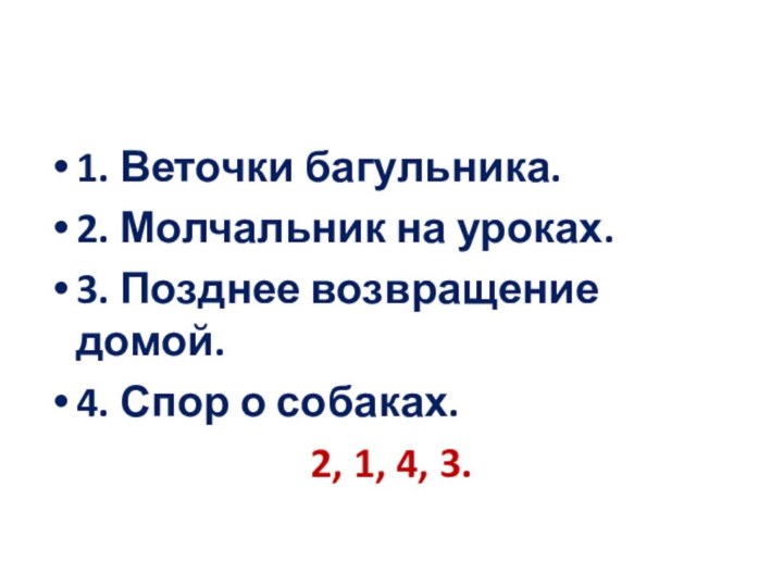 1. Веточки багульника.2. Молчальник на уроках.3. Позднее возвращение домой.4. Спор о собаках.2, 1, 4, 3.