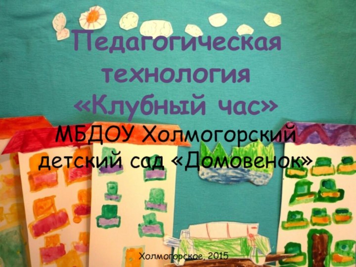 Педагогическая технология «Клубный час» МБДОУ Холмогорский детский сад «Домовенок»   Холмогорское, 2015