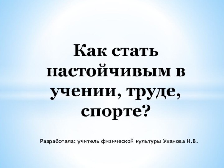 Как стать настойчивым в учении, труде, спорте?Разработала: учитель физической культуры Уханова Н.В.