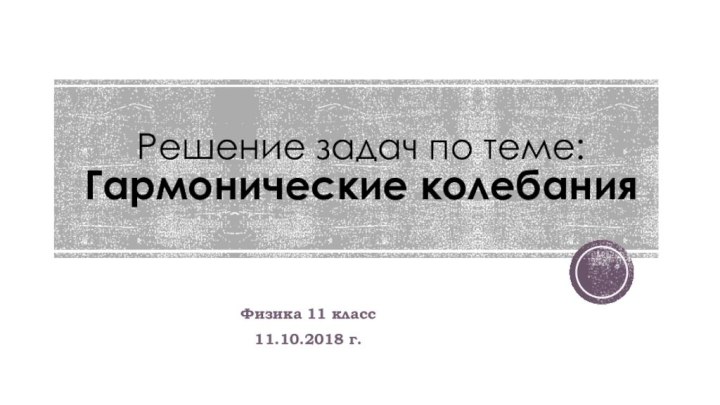 Решение задач по теме: Гармонические колебанияФизика 11 класс11.10.2018 г.