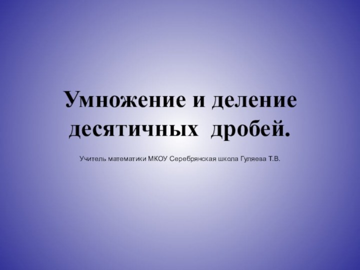 Умножение и деление десятичных дробей.Учитель математики МКОУ Серебрянская школа Гуляева Т.В.