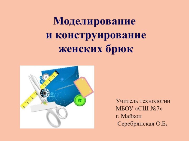 Моделирование и конструирование женских брюкУчитель технологии МБОУ «СШ №7» г. Майкоп Серебрянская О.Б.