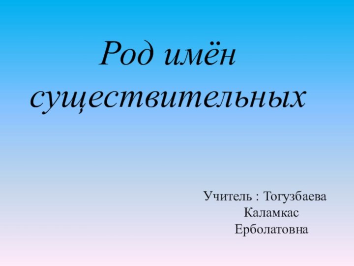 Род имён существительных Учитель : Тогузбаева Каламкас Ерболатовна